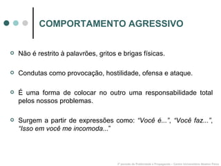 COMPORTAMENTO AGRESSIVO Não é restrito à palavrões, gritos e brigas físicas. Condutas como provocação, hostilidade, ofensa e ataque. É uma forma de colocar no outro uma responsabilidade total pelos nossos problemas. Surgem a partir de expressões como:  “Você é...” ,  “Você faz...” ,  “Isso em você me incomoda... ”  3º período de Publicidade e Propaganda – Centro Universitário Newton Paiva 