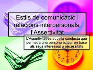 Estils de comunicació i relacions interpersonals: l’Assertivitat L’Assertivitat és aquella conducta que permet a una persona actuar en base als seus interessos o necessitats 