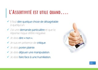  Il faut dire quelque chose de désagréable
à quelqu’un.
 J’ai une demande particulière et que la
réponse risque d’être négative.
 Je dois dire « non ».
 Je suis en présence de critique.
 Je dois porter plainte.
 Je dois déjouer une manipulation.
 Je dois faire face à une humiliation.
L’ASSERTIVITÉ EST UTILE QUAND….
10
 