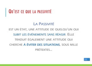LA PASSIVITÉ
EST UN ÉTAT, UNE ATTITUDE DE QUELQU'UN QUI
SUBIT LES ÉVÉNEMENTS SANS RÉAGIR. ELLE
TRADUIT ÉGALEMENT UNE ATTITUDE QUI
CHERCHE À ÉVITER DES SITUATIONS, SOUS MILLE
PRÉTEXTES…
QU’EST CE QUE LA PASSIVITÉ
15
 