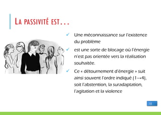 LA PASSIVITÉ EST…
 Une méconnaissance sur l’existence
du problème
 est une sorte de blocage où l’énergie
n’est pas orientée vers la réalisation
souhaitée.
 Ce « détournement d’énergie » suit
ainsi souvent l’ordre indiqué (1→4),
soit l’abstention, la suradaptation,
l’agitation et la violence
18
 