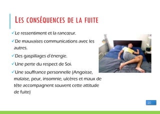 Le ressentiment et la rancœur.
De mauvaises communications avec les
autres.
Des gaspillages d’énergie.
Une perte du respect de Soi.
Une souffrance personnelle (Angoisse,
malaise, peur, insomnie, ulcères et maux de
tête accompagnent souvent cette attitude
de fuite)
LES CONSÉQUENCES DE LA FUITE
20
 