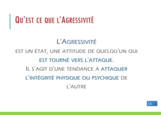 L’AGRESSIVITÉ
EST UN ÉTAT, UNE ATTITUDE DE QUELQU'UN QUI
EST TOURNÉ VERS L’ATTAQUE.
IL S’AGIT D’UNE TENDANCE À ATTAQUER
L’INTÉGRITÉ PHYSIQUE OU PSYCHIQUE DE
L’AUTRE
QU’EST CE QUE L’AGRESSIVITÉ
25
 