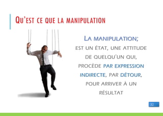 LA MANIPULATION;
EST UN ÉTAT, UNE ATTITUDE
DE QUELQU'UN QUI,
PROCÈDE PAR EXPRESSION
INDIRECTE, PAR DÉTOUR,
POUR ARRIVER À UN
RÉSULTAT
QU’EST CE QUE LA MANIPULATION
32
 