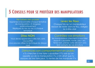 5 CONSEILS POUR SE PROTÉGER DES MANIPULATEURS
Ne laissez rien passer
Apprenez à reconnaître chaque tentative
de manipulation. Et réagissez
systématiquement
Répliquez du tac au tac à chaque
remarque
Levez les flous
Chaque fois qu’un manipulateur
essaye de rester dans le flou, obligez-
le à être clair
Dites NON
Vous devez apprendre à dire non, sans
vous justifier
vous pouvez utiliser la technique du disque
rayé
Contrôlez vos émotions
les manipulateurs cherchent à vous faire
ressentir culpabilité, honte, peur, etc.
Tenez bon, prenez votre décision sans
tenir compte de ces émotions
Dénoncez son comportement en public
« Tu cherches à me faire culpabiliser ? Tu sais qu’on
appelle ça de la manipulation ? », « On dirait que tu
essayes de me faire peur. Tu tentes de me manipuler ? ».
35
 