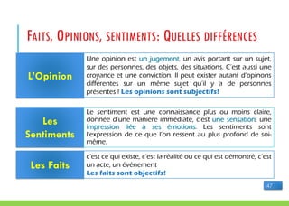 FAITS, OPINIONS, SENTIMENTS: QUELLES DIFFÉRENCES
L’Opinion
Les
Sentiments
Les Faits
Une opinion est un jugement, un avis portant sur un sujet,
sur des personnes, des objets, des situations. C’est aussi une
croyance et une conviction. Il peut exister autant d’opinons
différentes sur un même sujet qu’il y a de personnes
présentes ! Les opinions sont subjectifs!
Le sentiment est une connaissance plus ou moins claire,
donnée d’une manière immédiate, c’est une sensation, une
impression liée à ses émotions. Les sentiments sont
l’expression de ce que l’on ressent au plus profond de soi-
même.
c’est ce qui existe, c’est la réalité ou ce qui est démontré, c’est
un acte, un événement
Les faits sont objectifs!
47
 