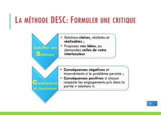 LA MÉTHODE DESC: FORMULER UNE CRITIQUE
Spécifier des
Solutions
• Solutions claires, réalistes et
réalisables ;
• Proposez vos idées, ou
demandez celles de votre
interlocuteur
Conséquence
et conclusions
• Conséquences négatives et
inconvénients si le problème persiste ;
• Conséquences positives si chacun
respecte les engagements pris dans la
partie « solutions ».
49
 