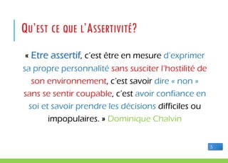 QU’EST CE QUE L’ASSERTIVITÉ?
« Etre assertif, c’est être en mesure d’exprimer
sa propre personnalité sans susciter l’hostilité de
son environnement, c’est savoir dire « non »
sans se sentir coupable, c’est avoir confiance en
soi et savoir prendre les décisions difficiles ou
impopulaires. » Dominique Chalvin
5
 