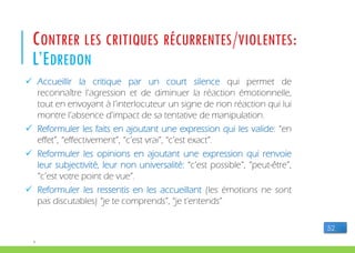 P
CONTRER LES CRITIQUES RÉCURRENTES/VIOLENTES:
L’EDREDON
 Accueillir la critique par un court silence qui permet de
reconnaître l’agression et de diminuer la réaction émotionnelle,
tout en envoyant à l’interlocuteur un signe de non réaction qui lui
montre l’absence d’impact de sa tentative de manipulation.
 Reformuler les faits en ajoutant une expression qui les valide: “en
effet”, “effectivement”, “c’est vrai”, “c’est exact”.
 Reformuler les opinions en ajoutant une expression qui renvoie
leur subjectivité, leur non universalité: “c’est possible”, “peut-être”,
“c’est votre point de vue”.
 Reformuler les ressentis en les accueillant (les émotions ne sont
pas discutables) “je te comprends”, “je t'entends”
52
 