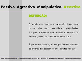 Passivo Agressivo Manipulativo Assertivo

                                               DEFINIÇÃO:


                                               É aquele que envolve a expressão direta, pela
                                               pessoa,         das       suas       necessidades,             preferências,
                                               emoções e opiniões sem ansiedade indevida ou
                                               excessiva, e sem ser hostil para o interlocutor.


                                               É, por outras palavras, aquele que permite defender
                                               os próprios direitos sem violar os direitos do outro.



www.anadiaspsicologia.com I Traduzido e adaptado de Galassi M.D. & Galassi J.P., Assert Yourself! e Burns D., The Feeling Good Handbook
 