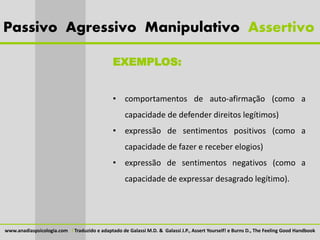 Passivo Agressivo Manipulativo Assertivo

                                               EXEMPLOS:


                                               • comportamentos de auto-afirmação (como a
                                                    capacidade de defender direitos legítimos)
                                               • expressão de sentimentos positivos (como a
                                                    capacidade de fazer e receber elogios)
                                               • expressão de sentimentos negativos (como a
                                                    capacidade de expressar desagrado legítimo).




www.anadiaspsicologia.com I Traduzido e adaptado de Galassi M.D. & Galassi J.P., Assert Yourself! e Burns D., The Feeling Good Handbook
 
