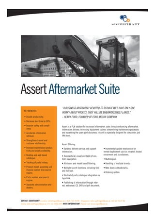 Assert Aftermarket Suite
                                            “A BUSINESS ABSOLUTELY DEVOTED TO SERVICE WILL HAVE ONLY ONE
   KEY BENEFITS
                                            WORRY ABOUT PROFITS. THEY WILL BE EMBARRASSINGLY LARGE.”
   • Double productivity;                   - HENRY FORD, FOUNDER OF FORD MOTOR COMPANY
   • Decrease lead time by 30%;
   • Improve safety and compli-             Assert is a PLM solution for increased aftermarket sales through enhancing aftermarket
     ance;                                  information delivery, increasing equipment uptime, streamlining maintenance processes
   • Accelerate information                 and expanding the spare parts buisness. Assert is especially designed for companies just
     retrieval;                             like yours.
   • Strengthen channel and
     customer relationship;                 Assert Offering:
   • Increase maintenance produc-           • Dynamic delivery service and support          • Incremental update mechanism for
     tivity and asset availability;         information;                                    remote deployment such as intranet, hosted
   • Desktop and web based                                                                  enviorment and standalones;
                                            • Hierarachical, visual and table of con-
     catalogue;                             tents navigation;                               • Multilingual;
   • Tracking of parts history;             • Attributes and model based ﬁltering;          • Handling of multiple brands;
   • Product model, assembly and            • Multiple search functions, including ﬁeld     • Note book and bookmarks;
     chassis number wise search             and full-text;
     engine;                                                                                • Ordering system.
                                            • Illustrated parts catalogue integration via
   • Parts number wise search               hyperlink;
     engine;
                                            • Publishing of information through inter-
   • Separate administration and            net, webserver, CD, DVD and pdf document;
     dealers.




CONTACT SIGNIFIKANT? Sweden: info@signiﬁkant.se +46 8 735 58 90 · Singapore: info-ap@signiﬁkant.se +65 62 92 27 84
India: info-in@signiﬁkant.se +91 22 2584 2091 MORE INFORMATION? Please visit www.signiﬁkant.se
 