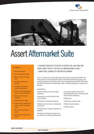 Assert Aftermarket Suite
                                             “A business Absolutely devoted to service will hAve only one
   KEY BENEFITS
                                             worry About profits. they will be embArrAssingly lArge.”
   • Double productivity;                    - henry ford, founder of ford motor compAny
   • Decrease lead time by 30%;
   • Improve safety and compli-              Assert is a solution for increased aftermarket sales through enhancing aftermarket infor-
     ance;                                   mation delivery, increasing equipment uptime, streamlining maintenance processes and
   • Accelerate information                  expanding the spare parts buisness. Assert may be integrated with your PLM or ERP solution
     retrieval;                              and adds functionalty for the aftermarket. Assert is especially designed for companies just
                                             like yours.
   • Strengthen channel and
     customer relationship;
                                             Assert Offering:
   • Increase maintenance produc-            • Dynamic delivery service and support          • Incremental update mechanism for
     tivity and asset availability;          information;                                    remote deployment such as intranet, hosted
   • Desktop and web based                                                                   enviorment and standalones;
                                             • Hierarachical, visual and table of con-
     catalogue;                              tents navigation;                               • Multilingual;
   • Tracking of parts history;              • Attributes and model based filtering;         • Handling of multiple brands;
   • Product model, assembly and             • Multiple search functions, including field    • Note book and bookmarks;
     chassis number wise search              and full-text;
     engine;                                                                                 • Ordering system.
                                             • Illustrated parts catalogue integration via
   • Parts number wise search                hyperlink;
     engine;
                                             • Publishing of information through inter-
   • Separate administration and             net, webserver, CD, DVD and pdf document;
     dealers.




ContaCt Signifikant? Sweden: info@signifikant.se +46 8 735 58 90 · Singapore: info-ap@signifikant.se +65 62 92 27 84
India: info-in@signifikant.se +91 22 2584 2091 More inforMation? Please visit www.signifikant.se
 