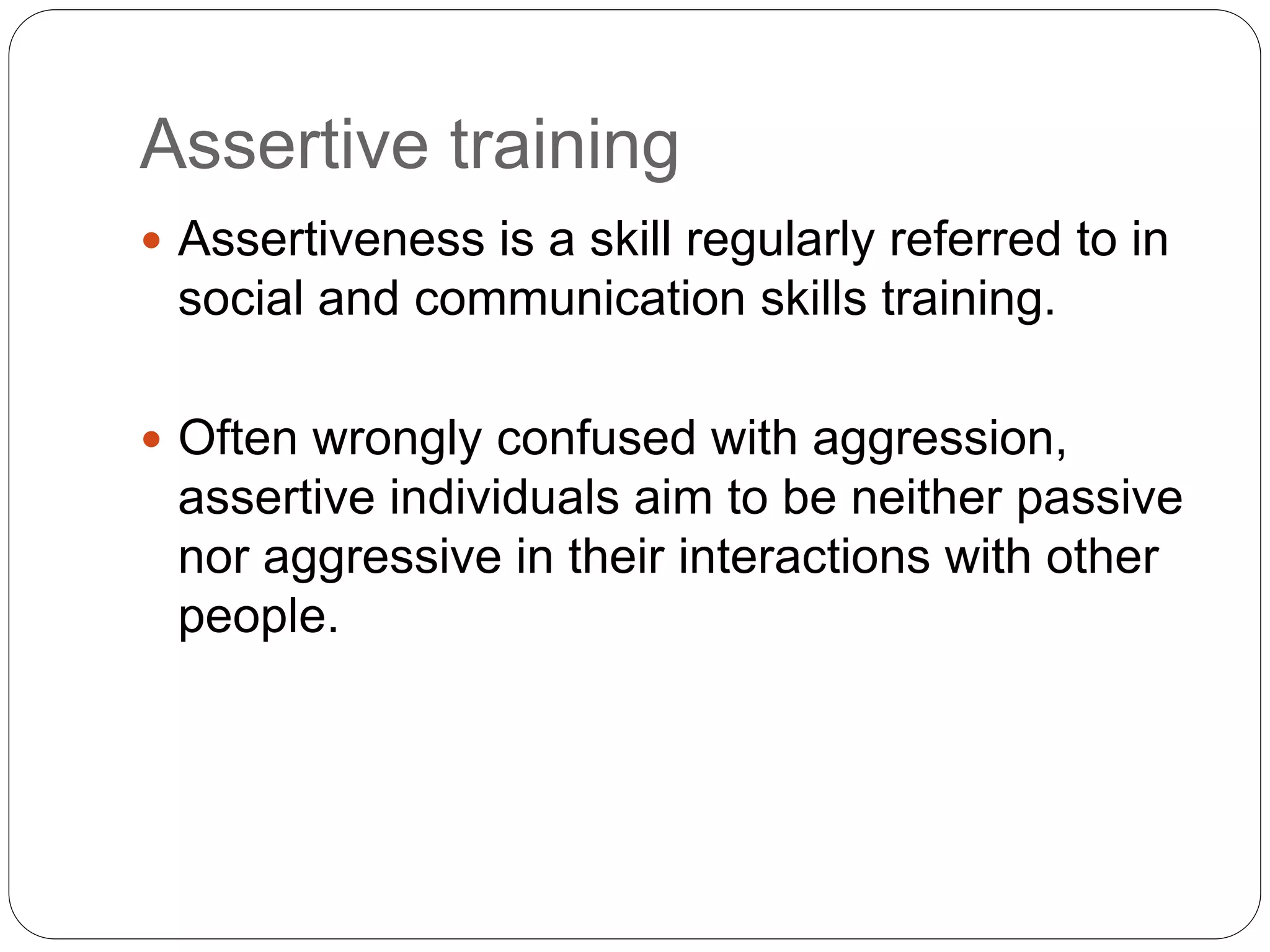 Assertive training
 Assertiveness is a skill regularly referred to in
social and communication skills training.
 Often wrongly confused with aggression,
assertive individuals aim to be neither passive
nor aggressive in their interactions with other
people.
 