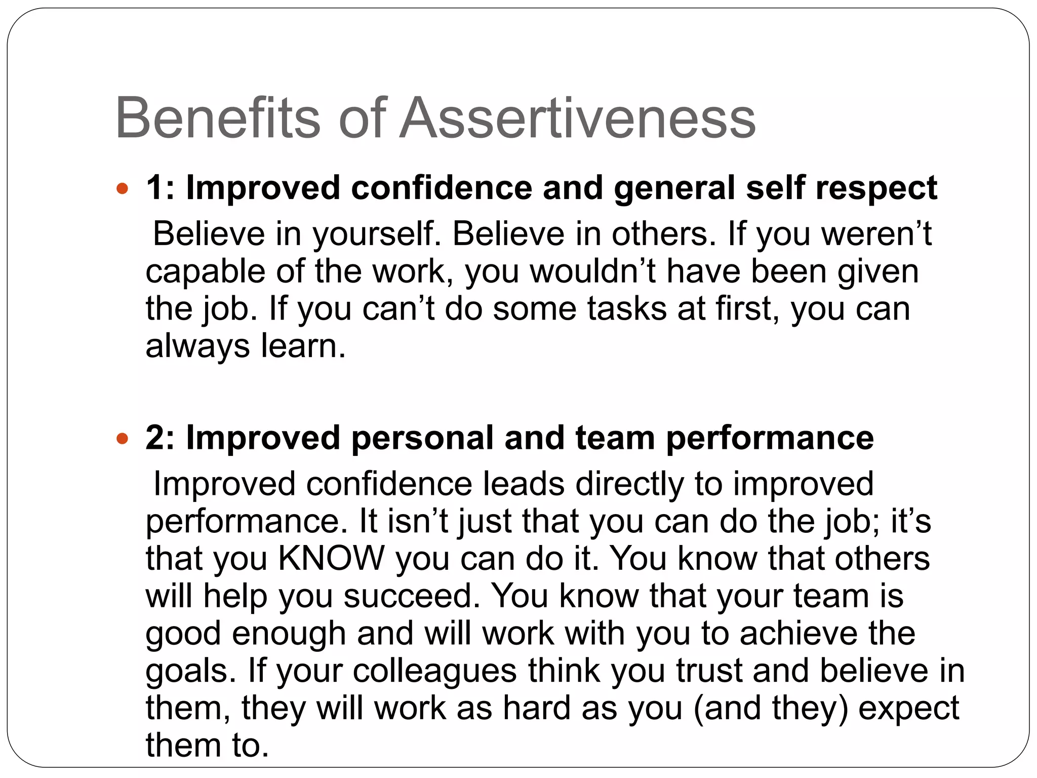 Benefits of Assertiveness
 1: Improved confidence and general self respect
Believe in yourself. Believe in others. If you weren’t
capable of the work, you wouldn’t have been given
the job. If you can’t do some tasks at first, you can
always learn.
 2: Improved personal and team performance
Improved confidence leads directly to improved
performance. It isn’t just that you can do the job; it’s
that you KNOW you can do it. You know that others
will help you succeed. You know that your team is
good enough and will work with you to achieve the
goals. If your colleagues think you trust and believe in
them, they will work as hard as you (and they) expect
them to.
 