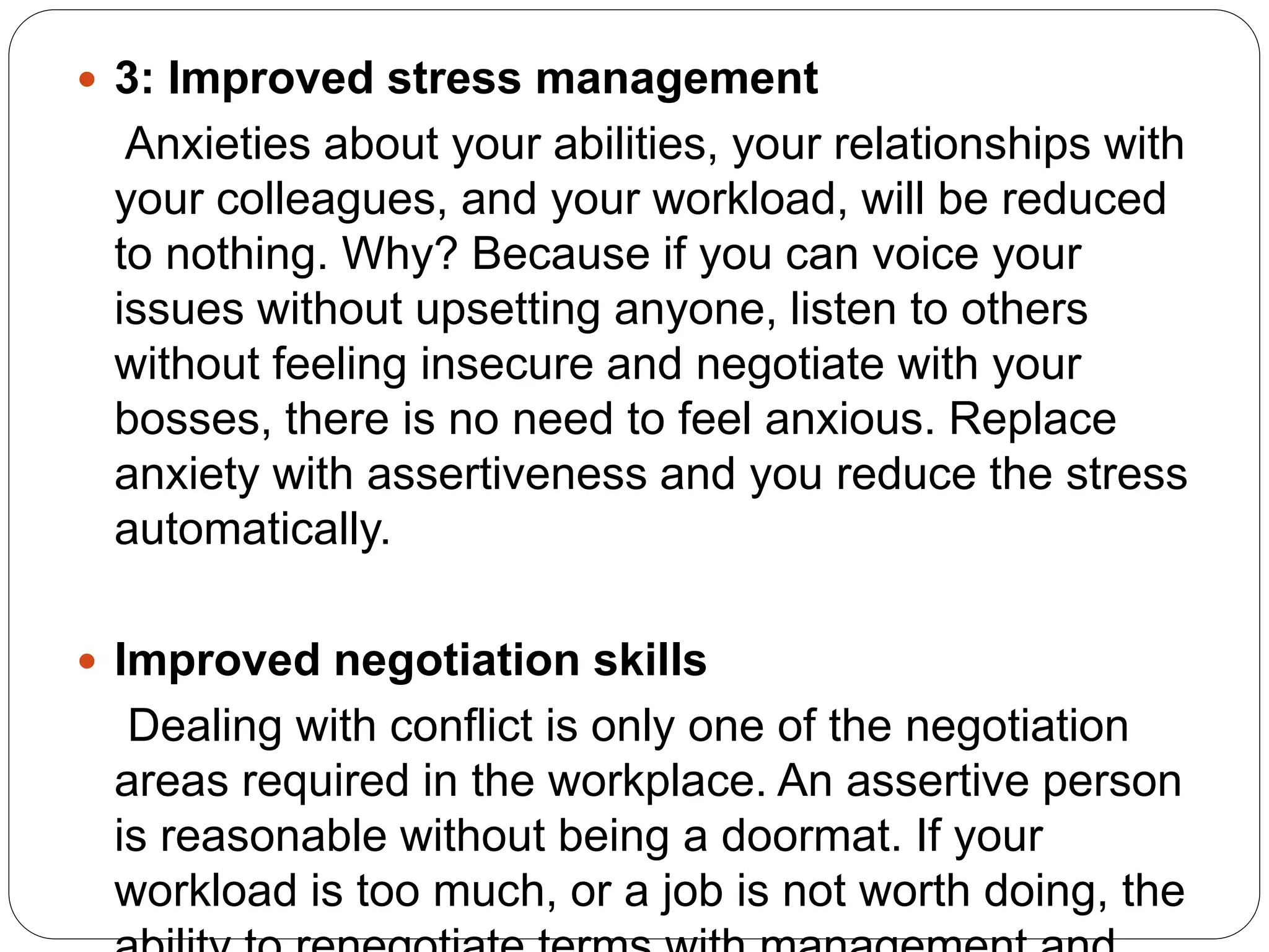  3: Improved stress management
Anxieties about your abilities, your relationships with
your colleagues, and your workload, will be reduced
to nothing. Why? Because if you can voice your
issues without upsetting anyone, listen to others
without feeling insecure and negotiate with your
bosses, there is no need to feel anxious. Replace
anxiety with assertiveness and you reduce the stress
automatically.
 Improved negotiation skills
Dealing with conflict is only one of the negotiation
areas required in the workplace. An assertive person
is reasonable without being a doormat. If your
workload is too much, or a job is not worth doing, the
 