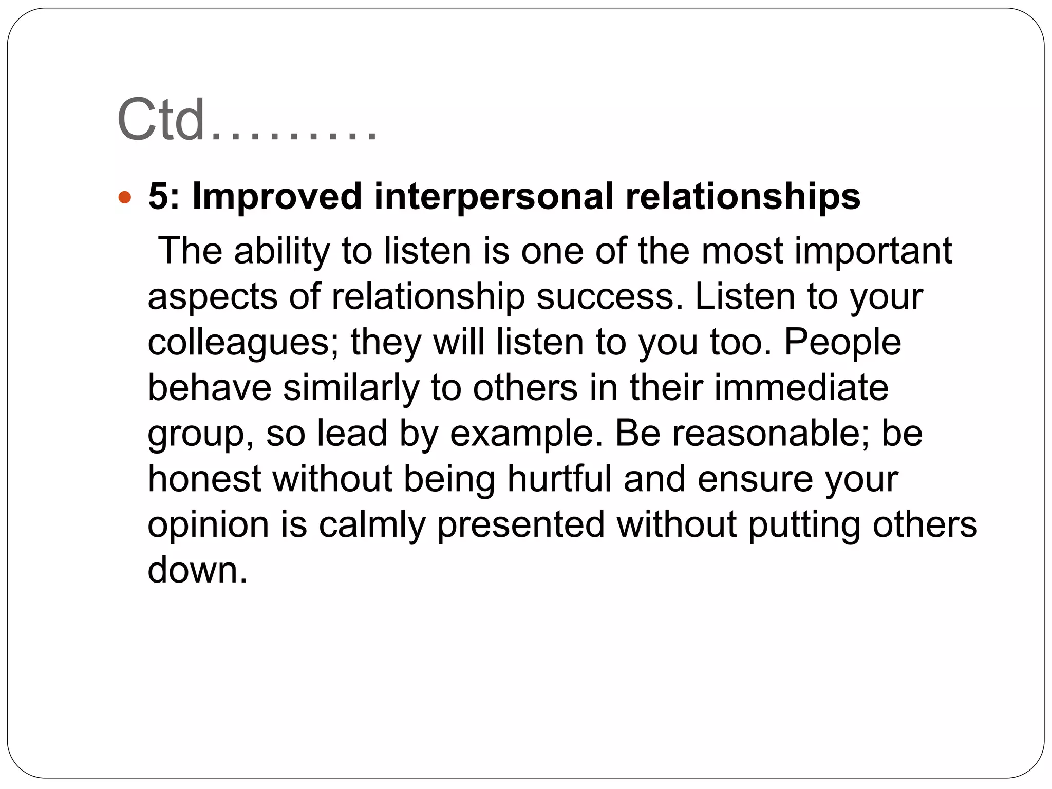 Ctd………
 5: Improved interpersonal relationships
The ability to listen is one of the most important
aspects of relationship success. Listen to your
colleagues; they will listen to you too. People
behave similarly to others in their immediate
group, so lead by example. Be reasonable; be
honest without being hurtful and ensure your
opinion is calmly presented without putting others
down.
 