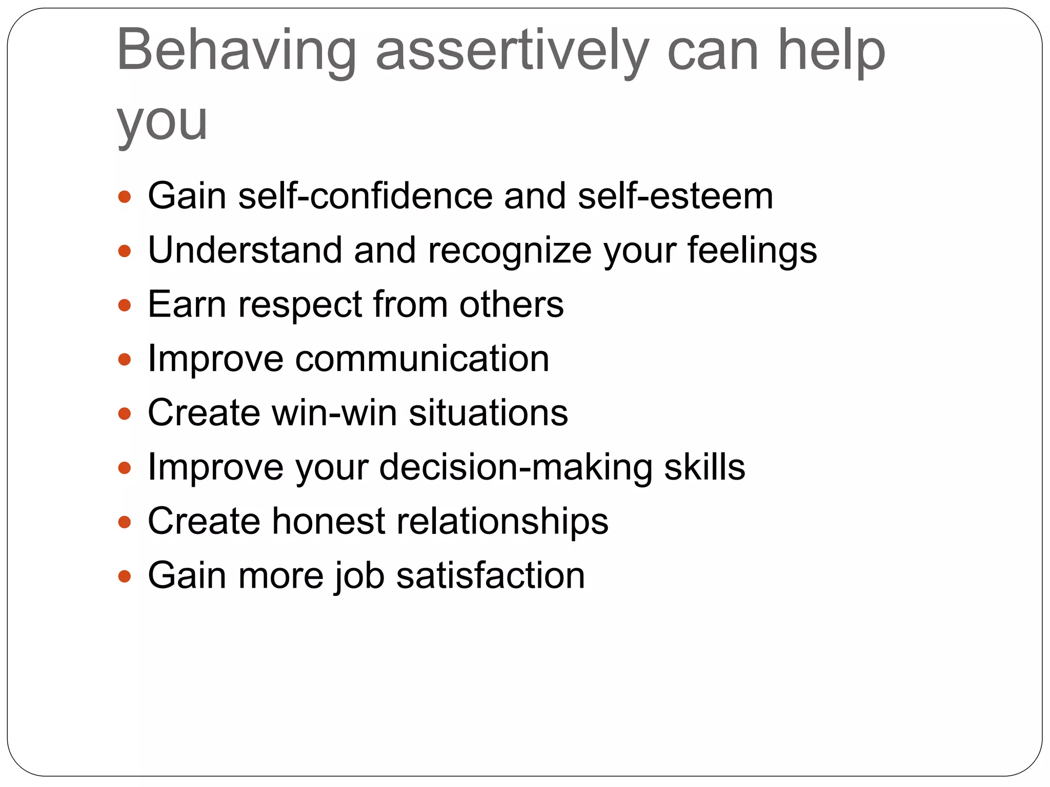 Behaving assertively can help
you
 Gain self-confidence and self-esteem
 Understand and recognize your feelings
 Earn respect from others
 Improve communication
 Create win-win situations
 Improve your decision-making skills
 Create honest relationships
 Gain more job satisfaction
 