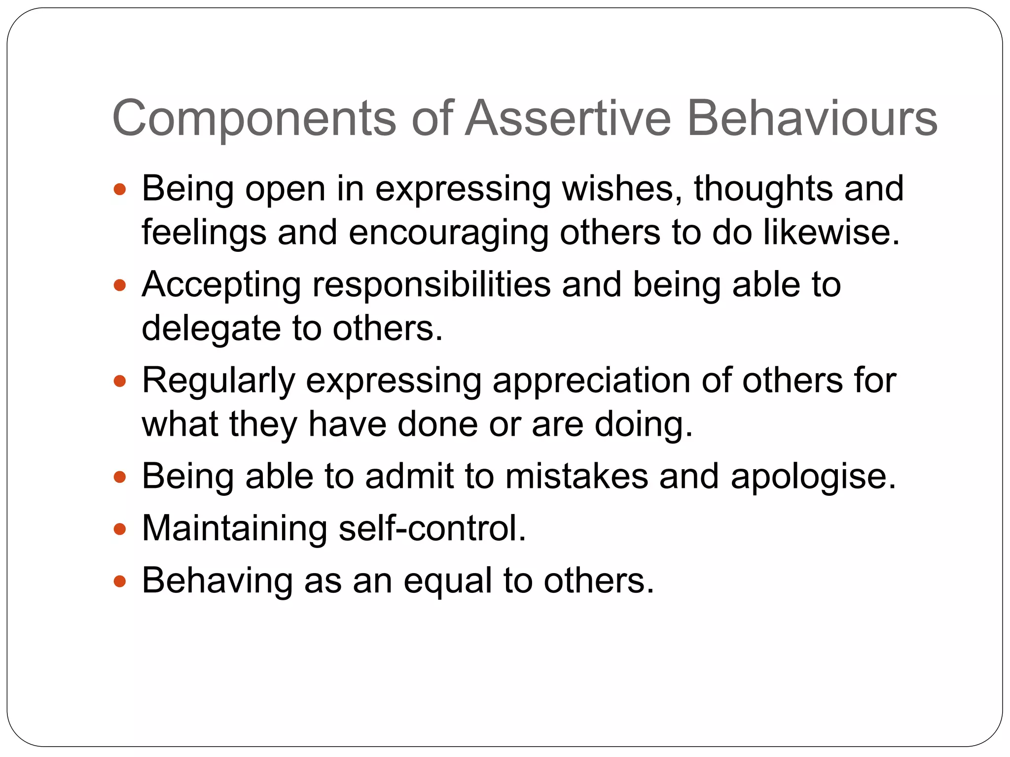Components of Assertive Behaviours
 Being open in expressing wishes, thoughts and
feelings and encouraging others to do likewise.
 Accepting responsibilities and being able to
delegate to others.
 Regularly expressing appreciation of others for
what they have done or are doing.
 Being able to admit to mistakes and apologise.
 Maintaining self-control.
 Behaving as an equal to others.
 