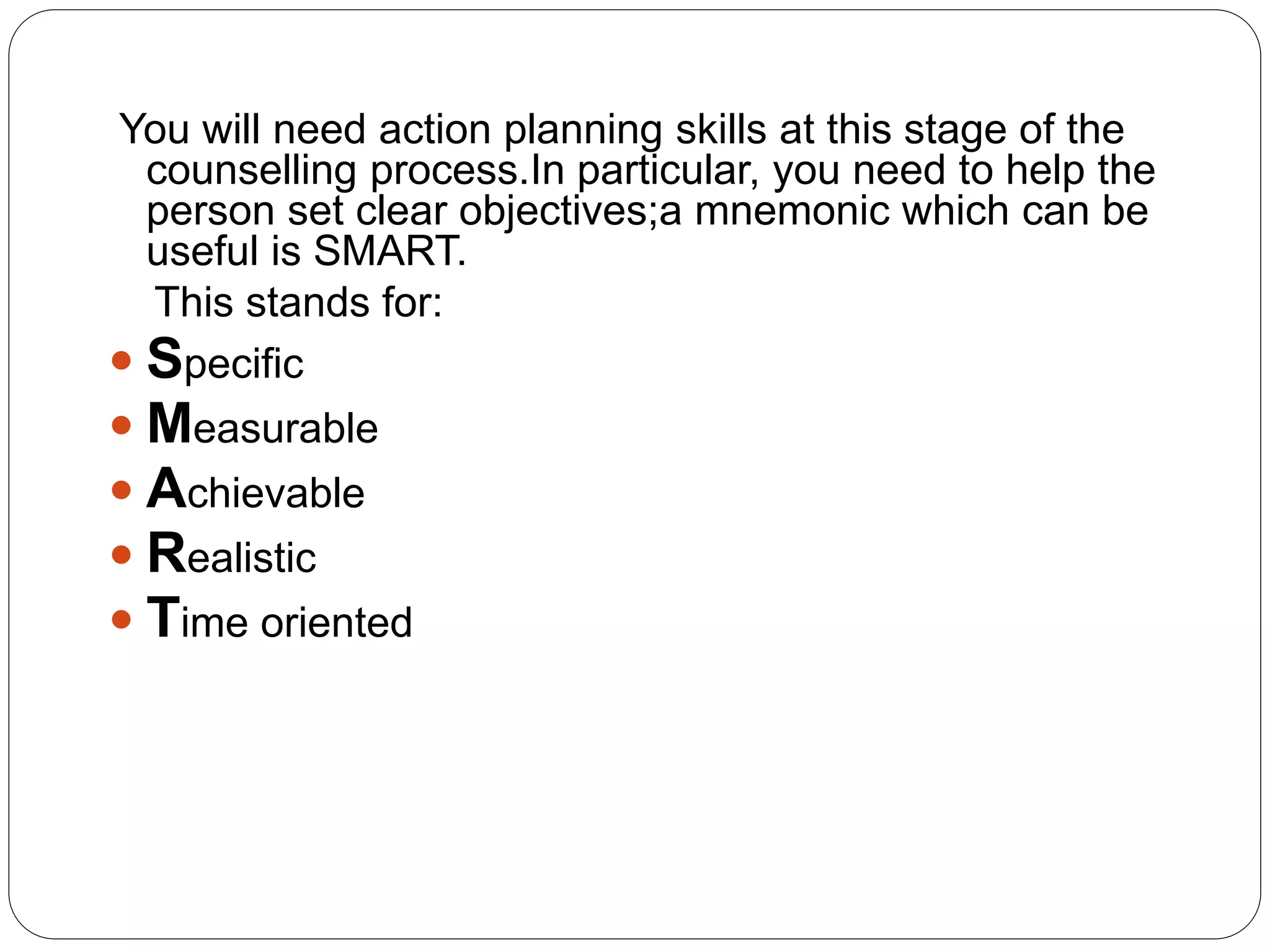 You will need action planning skills at this stage of the
counselling process.In particular, you need to help the
person set clear objectives;a mnemonic which can be
useful is SMART.
This stands for:
 Specific
 Measurable
 Achievable
 Realistic
 Time oriented
 