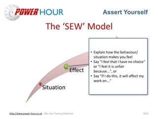Assert Yourself
Http://www.power-hour.co.uk – Bite Size Training Materials 2013
The ‘SEW’ Model
Situation
Effect
Want
• Explain how the behaviour/
situation makes you feel
• Say "I feel that I have no choice"
or "I feel it is unfair
because...", or
• Say "If I do this, it will affect my
work on..."
 