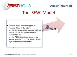 Assert Yourself
Http://www.power-hour.co.uk – Bite Size Training Materials 2013
The ‘SEW’ Model
Situation
Effect
Want
• State what you want to happen to
improve things in the future
• Say "I'd like you to discuss option with me
instead" or "I'd like you to ask other
people too", or
• Say "So I'd like to redirect some of my
routine work to...", or "I'm happy to help
if you extend my deadline for..."
 