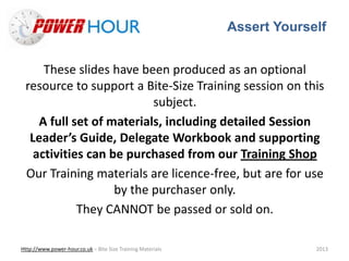 Assert Yourself
Http://www.power-hour.co.uk – Bite Size Training Materials 2013
These slides have been produced as an optional
resource to support a Bite-Size Training session on this
subject.
A full set of materials, including detailed Session
Leader’s Guide, Delegate Workbook and supporting
activities can be purchased from our Training Shop
Our Training materials are licence-free, but are for use
by the purchaser only.
They CANNOT be passed or sold on.
 