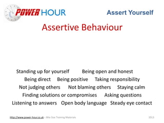 Assert Yourself
Http://www.power-hour.co.uk – Bite Size Training Materials 2013
Assertive Behaviour
Standing up for yourself Being open and honest
Being direct Being positive Taking responsibility
Not judging others Not blaming others Staying calm
Finding solutions or compromises Asking questions
Listening to answers Open body language Steady eye contact
 