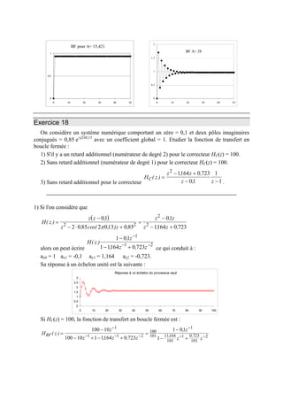 BF pour A= 15,421
0
0,5
1
0 10 20 30 40 50
BF A= 28
0
0,5
1
1,5
2
0 10 20 30 40 50
Exercice 18
On considère un système numérique comportant un zéro = 0,1 et deux pôles imaginaires
conjugués = 0,85 e±j2π0,13
avec un coefficient global = 1. Etudier la fonction de transfert en
boucle fermée :
1) S'il y a un retard additionnel (numérateur de degré 2) pour le correcteur HC(z) = 100.
2) Sans retard additionnel (numérateur de degré 1) pour le correcteur HC(z) = 100.
3) Sans retard additionnel pour le correcteur
H z
z z
z zC( )
, ,
,
=
− +
− −
2
1164 0 723
01
1
1 .
1) Si l'on considère que
( )
H z
z z
z z
z z
z z
( )
,
, cos( , ) ,
,
, ,
=
−
− ⋅ +
=
−
− +
01
2 0 85 2 013 0 85
01
1164 0 7232 2
2
2
π
alors on peut écrire
H z
z
z
( )
,
, ,
1 01
1 1164 0 723
1
1
−
− +
−
−
z 2−
ce qui conduit à :
ax0 = 1 ax1 = -0,1 ay1 = 1,164 ay2 = -0,723.
Sa réponse à un échelon unité est la suivante :
Réponse à un échelon du processus seul
0
0,5
1
1,5
2
2,5
3
0 10 20 30 40 50 60 70 80 90 100
Si HC(z) = 100, la fonction de transfert en boucle fermée est :
H z
z
z z z
z
z z
BF( )
, ,
,
, ,=
−
− + − +
=
−
− +
−
− − −
−
− −
100 10
100 10 1 1164 0 723
1 01
1
1
1 1 2
100
101
1
11164
101
1 0 723
101
2
 