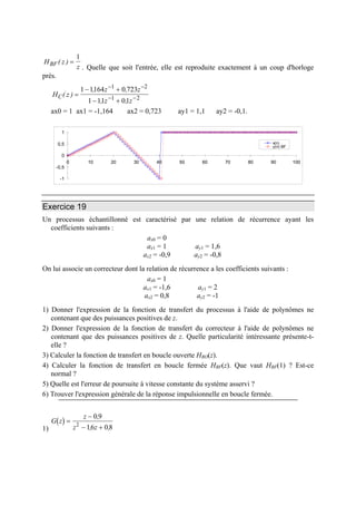 H z
zBF ( ) =
1
. Quelle que soit l'entrée, elle est reproduite exactement à un coup d'horloge
près.
H z
z z
z z
C( )
, ,
, ,
=
− +
− +
− −
− −
1 1164 0 723
1 11 01
1 2
1 2
ax0 = 1 ax1 = -1,164 ax2 = 0,723 ay1 = 1,1 ay2 = -0,1.
-1
-0,5
0
0,5
1
0 10 20 30 40 50 60 70 80 90 100
x(n)
y(n) BF
Exercice 19
Un processus échantillonné est caractérisé par une relation de récurrence ayant les
coefficients suivants :
ax0 = 0
ax1 = 1 ay1 = 1,6
ax2 = -0,9 ay2 = -0,8
On lui associe un correcteur dont la relation de récurrence a les coefficients suivants :
ax0 = 1
ax1 = -1,6 ay1 = 2
ax2 = 0,8 ay2 = -1
1) Donner l'expression de la fonction de transfert du processus à l'aide de polynômes ne
contenant que des puissances positives de z.
2) Donner l'expression de la fonction de transfert du correcteur à l'aide de polynômes ne
contenant que des puissances positives de z. Quelle particularité intéressante présente-t-
elle ?
3) Calculer la fonction de transfert en boucle ouverte HBO(z).
4) Calculer la fonction de transfert en boucle fermée HBF(z). Que vaut HBF(1) ? Est-ce
normal ?
5) Quelle est l'erreur de poursuite à vitesse constante du système asservi ?
6) Trouver l'expression générale de la réponse impulsionnelle en boucle fermée.
1)
( )G z
z
z z
=
−
− +
0 9
16 082
,
, ,
 