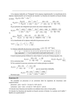 1) La réponse indicielle est "l'intégrale" de la réponse impulsionnelle. La transformée de la
réponse impulsionnelle est la fonction de transfert. La fonction de transfert en boucle fermée
est donc : .( )H z z zBF = +− −
0 9 011 2
, ,
2)
( )
( )
( ) ( )( )
H z
H z
H z
z z
z z
z
z z
z
z z
BO
BF
BF
=
−
=
+
− −
=
+
− −
=
+
− +
− −
− −1
0 9 01
1 0 9 01
0 9 01
0 9 01
0 9 01
1 0
1 2
1 2 2
, ,
, ,
, ,
, ,
, ,
,1
.
HBO(z) présente une intégration qui assure une erreur statique nulle.
3)
( )
( )
( )( )
( )( )
H z
z z z
z z
z z
z z z
z z
z z z
C =
− −
− −
=
− −
− −
=
− +
− +
− − −
− −
0 9 0 62 0 08
1 0 9 01
0 9 0 62 0 08
0 9 01
08 0 9 01
1 01
1 2 3
1 2
2
2
, , ,
, ,
, , ,
, ,
, , ,
,
4)
( )
( )
( ) ( )( )
( )( )
( )( )
G z
H z
H z
z
z z
z z z
z z
z
z
BO
C
= =
+
− +
⋅
− +
− +
=
−
0 9 01
1 01
1 01
08 0 9 01 08
, ,
,
,
, , , ,
5) La transformée de la réponse indicielle du processus seul est :
( )Y z
z
z
z
z
z
z
z
z
u =
−
⋅
−
=
−
−
−
⎛
⎝
⎜
⎞
⎠
⎟
08 1
5
1
08
08,
,
, .
La réponse indicielle du processus seul est donc
( ) ( ) ( )y n u nu
n
= − +
5 1 08 1
,
.
n 0 1 2 3 4 5 6 7 … ∞
rép. indicielle 1 1,8 2,44 2,95 3,36 3,69 3,95 4,16 … 5
L'asservissement permet d'obtenir la valeur finale (1 au lieu de 5) beaucoup plus vite.
6) Le correcteur était
( )
( )( )
H z
z
z z
z
z
C =
+
− +
⋅
−0 9 01
1 01
08, ,
,
,
de la forme
( ) ( )
( )
H z H z
G z
C BO= ⋅
1
.
Si l'on construit le nouveau correcteur sur le même principe on obtient :
( )H z
z
z z
z z
z
C =
+
− −
⋅
− +
−
0 9 01
0 9 01
14 08
0 72
2
, ,
, ,
, ,
,
qui est causal donc réalisable.
On trouve que :
( )H z
z z
z z z
C =
− + +
− + +
− −
− −
0 9 116 058 0 08
1 16 053 0 07
1 2
1 2
, , , ,
, , ,
z−
−
3
3
Exercice 23
On considère un processus et un correcteur dont les équations de récurrence sont
respectivement :
processus : y(n) = x(n-2) + 1,6 y(n-1) - 0,81 y(n-2)
correcteur : y(n) = x(n) - 1,6 x(n-1) + 0,81 x(n-2) + y(n-2)
1) Calculer leurs fonctions de transfert et en déduire leurs zéros et leurs pôles.
2) Calculer les fonctions de transfert en boucle ouverte et fermée. Le système est-il stable ?
Quelle est sa particularité ?
 