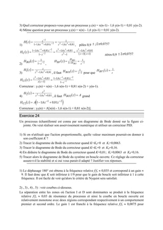 3) Quel correcteur proposez-vous pour un processus y1(n) = x(n-1) - 1,6 y(n-1) + 0,81 y(n-2).
4) Même question pour un processus y2(n) = x(n) - 1,6 y(n-1) + 0,81 y(n-2).
1)
( )H z z
z z z z
= =
−
− −
− + − +
2
1 2 2 1
1 1 6 0 81
1
1 6 0 81, , , , , pôles 0,9 ± j2 0 0757π ,
( ) ( )( )H zC
z z
z
z z
z
z z
z z
= = =
− +
−
− +
−
− +
− +
− −
−
1 1 6 0 81
1
1 6 0 81
1
1 6 0 81
1 1
1 2
2
2 1
2
2 1
, , , , , ,
zéros 0,9 ± 2 0 0757π ,
2)
( )H zBO
z
=
− −
1
1 2
,
( )H zBF
H
H z
BO
BO
= =+ −1
1
2
3)
( )H z z
z z
1
1 6 0 812 1=
− +, , , il faut ( )H zBO z1
1
1= − pour que
( )H zBF z1
1
=
( ) ( )H zC
z z
z z
z z
z
1
1 6 0 81
1
1 1 6 0 81
1
2 1 1
1= =
− +
−
− +
−
− −
−
, , , , 2
Correcteur : y1(n) = x(n) - 1,6 x(n-1) + 0,81 x(n-2) + y(n-1).
4)
( )H z z
z z2 1 6 0 81
2
2 1=
− +, , , il faut ( )H zB AO2 = grand
( ) ( )H z A z zC2
1 2
1 16 0 81= − +− −
, ,
Correcteur : y2(n) = A[x(n) - 1,6 x(n-1) + 0,81 x(n-2)].
Exercice 24
Un processus échantillonné est connu par son diagramme de Bode donné sur la figure ci-
jointe. On veut réaliser son asservissement numérique et utiliser un correcteur PID.
1) Si on n'utilisait que l'action proportionnelle, quelle valeur maximum pourrait-on donner à
son coefficient K ?
2) Tracer le diagramme de Bode du correcteur quand K=Kd=0 et Ki=0,0063.
3) Tracer le diagramme de Bode du correcteur quand K=Ki=0 et Kd=0,16.
4) En déduire le diagramme de Bode du correcteur quand K=0,01; Ki=0,0063 et Kd=0,16.
5) Tracer alors le diagramme de Bode du système en boucle ouverte. Ce réglage du correcteur
assure-t-il la stabilité et si oui vous parait-il adapté ? Justifier vos réponses.
1) Le déphasage 180° est obtenu à la fréquence relative f/fe ≈ 0,035 et correspond à un gain ≈
9. Il faut donc que K soit inférieur à 1/9 pour que le gain de boucle soit inférieur à 1 à cette
fréquence. Il est facile de voir qu'alors le critère de Nyquist sera satisfait.
2) , 3) , 4) , 5) : voir courbes ci-dessous.
La séparation entre les zones où l'action I et D sont dominantes se produit à la fréquence
relative f/fe ≈ 0,03 de résonance du processus et ainsi la courbe en boucle ouverte est
relativement monotone avec deux régions correspondant respectivement à un comportement
premier et second ordre. Le gain 1 est franchi à la fréquence relative f/fe ≈ 0,0075 pour
 