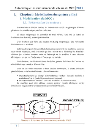 Automatique : asservissement de vitesse du MCC 2011
9
I. Chapitre1 : Modélisation du système utilisé
1. Modélisation du MCC :
1.1. Présentation du moteur :
Une machine à courant continu est formée d’un circuit magnétique, d’un ou
plusieurs circuits électriques, et d’un collecteur.
Le circuit magnétique est constitué de deux parties, l’une fixe (le stator) et
l’autre mobile (le rotor), séparé par l’entrefer.
C’est le stator qui porte une source de champ magnétique : elle représente
l’inducteur de la machine.
Cet inducteur peut être constitué d’aimants permanents (la machine a alors un
seul circuit électrique, celui du rotor qui est l’induit de la machine) ou d’électro-
aimants (un courant traverse alors un bobinage et la machine à deux circuits
électriques : un qui est l’inducteur et l’autre qui est induit).
Un collecteur, par l’intermédiaire des balais, permet la liaison de l’induit au
circuit électrique extérieur à la machine.
Dans le cas d’une machine à deux circuits électriques, il existe plusieurs
possibilités de branchement les deux plus utilisées sont :
 Inducteur (source de champ) indépendant de l’induit : c’est une machine à
excitation séparée (ou indépendante ou constante);
 Inducteur et induit en série : c’est une machine à excitation en série.
La machine peut être utilisée comme moteur (entrée électrique sortie
mécanique) ou générateur (entrée mécanique sortie électrique).
 