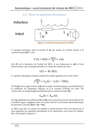 Automatique : asservissement de vitesse du MCC 2011
10
1.2. Mise en équation du moteur :
L’´equation électrique, liant la tension V (t) aux bornes de l’induit (rotor) et le
courant d’induit i(t) s’´ecrit :
( ) ( )
( )
( )
d’où R est la résistance de l’induit du MCC, L son inductance et e(t) la force
électromotrice, qui est proportionnelle à la vitesse de rotation du rotor :
( ) Ω( )
L’´equation mécanique rendant compte des couples agissant sur le rotor s’écrit :
Ω( )
( ) ( ) Ω( )
Où Cm(t) est le couple moteur, Cr(t) est le couple résistant (charge et perturbations), f
le coefficient de frottement visqueux et J le moment d’inertie du rotor. Par
construction, le couple Cm(t) est proportionnel au courant d’induit i(t) :
( ) ( )
En règle générale les coefficients Ke et Km sont si proches qu’il est raisonnable de les
considérer égaux, négligeant alors les pertes durant la conversion électromécanique
de puissance. On pose Kem = Ke = Km.
Le MCC peut être vu comme un système à contre-réaction. Pour s’en apercevoir, il
faut reprendre les équations précédentes et les représenter sous forme de schéma-
bloc. On aboutit à la figure 3 :
 