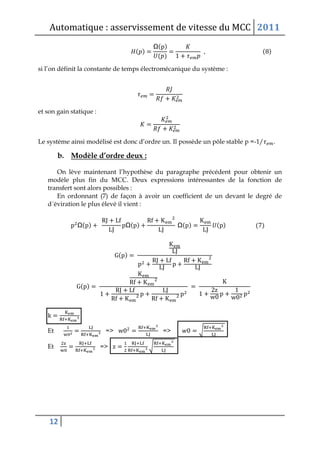 Automatique : asservissement de vitesse du MCC 2011
12
( )
Ω( )
( )
( )
si l’on définit la constante de temps électromécanique du système :
et son gain statique :
Le système ainsi modélisé est donc d’ordre un. Il possède un pôle stable p =-1/ .
b. Modèle d’ordre deux :
On lève maintenant l’hypothèse du paragraphe précédent pour obtenir un
modèle plus fin du MCC. Deux expressions intéressantes de la fonction de
transfert sont alors possibles :
En ordonnant (7) de façon à avoir un coefficient de un devant le degré de
d´éviration le plus élevé il vient :
Ω( ) Ω( ) Ω( ) ( ) ( )
( )
( )
Et => => √
Et => √
 