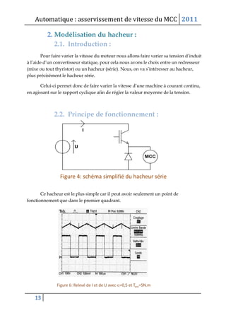 Automatique : asservissement de vitesse du MCC 2011
13
2. Modélisation du hacheur :
2.1. Introduction :
Pour faire varier la vitesse du moteur nous allons faire varier sa tension d’induit
à l’aide d’un convertisseur statique, pour cela nous avons le choix entre un redresseur
(mixe ou tout thyristor) ou un hacheur (série). Nous, on va s’intéresser au hacheur,
plus précisément le hacheur série.
Celui-ci permet donc de faire varier la vitesse d’une machine à courant continu,
en agissant sur le rapport cyclique afin de régler la valeur moyenne de la tension.
2.2. Principe de fonctionnement :
Ce hacheur est le plus simple car il peut avoir seulement un point de
fonctionnement que dans le premier quadrant.
 