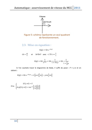 Automatique : asservissement de vitesse du MCC 2011
14
2.3. Mise en équation :
( )
et 0<T0<T avec
( )
Si l’on souhaite tracer le diagramme de Bode, il suffit de poser : et on
obtient :
( ) [ ( ) ( )]
D’où {
| ( )|
( ( )) [
( )
( )
]
 