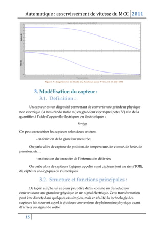 Automatique : asservissement de vitesse du MCC 2011
15
3. Modélisation du capteur :
3.1. Définition :
Un capteur est un dispositif permettant de convertir une grandeur physique
non électrique (la mesurande notée m ) en grandeur électrique (notée V) afin de la
quantifier à l’aide d’appareils électriques ou électroniques :
V=Sm
On peut caractériser les capteurs selon deux critères:
- en fonction de la grandeur mesurée;
On parle alors de capteur de position, de température, de vitesse, de force, de
pression, etc…
- en fonction du caractère de l'information délivrée;
On parle alors de capteurs logiques appelés aussi capteurs tout ou rien (TOR),
de capteurs analogiques ou numériques.
3.2. Structure et fonctions principales :
De façon simple, un capteur peut être défini comme un transducteur
convertissant une grandeur physique en un signal électrique. Cette transformation
peut être directe dans quelques cas simples, mais en réalité, la technologie des
capteurs fait souvent appel à plusieurs conversions de phénomène physique avant
d’arriver au signal de sortie.
 