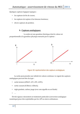 Automatique : asservissement de vitesse du MCC 2011
17
Quelques capteurs logiques typiques :
• les capteurs de fin de course;
• les capteurs de rupture d'un faisceau lumineux;
• divers capteurs de position;
b. Capteurs analogiques:
La sortie est une grandeur électrique dont la valeur est
proportionnelle à la grandeur physique mesurée par le capteur :
La sortie peut prendre une infinité de valeurs continues. Le signal des capteurs
analogiques peuvent être du type :
• sortie tension (±50mV, ±1V, ±5V, ±10V);
• sortie courant (0-20mA, 4-20mA);
• règle graduée, cadran, jauge (avec une aiguille ou un fluide)
• …
De tels signaux nécessitent un traitement particulier (conversion analogique-
numérique) pour être exploitables par les API ou micro-ordinateurs.
 