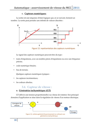 Automatique : asservissement de vitesse du MCC 2011
18
c. Capteurs numériques:
La sortie est une séquence d'états logiques qui, en se suivant, forment un
nombre. La sortie peut prendre une infinité de valeurs discrètes :
Le signal des capteurs numériques peuvent être du type :
• train d'impulsions, avec un nombre précis d'impulsions ou avec une fréquence
précise;
• code numérique binaire;
• bus de terrain;
Quelques capteurs numériques typiques :
• les capteurs incrémentaux;
• les codeurs absolus;
3.4. Capteur de vitesse :
a. Génératrice tachymétrique: (GT)
GT délivre une tension proportionnelle à sa vitesse de rotation. Son principal
domaine d’application se situe dans la régulation de vitesse d’un moteur électrique.
 