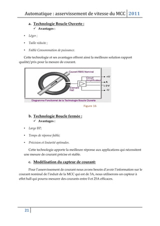 Automatique : asservissement de vitesse du MCC 2011
21
a. Technologie Boucle Ouverte :
 Avantages :
• Léger ;
• Taille réduite ;
• Faible Consommation de puissance.
Cette technologie et ses avantages offrent ainsi la meilleure solution rapport
qualité/prix pour la mesure de courant.
b. Technologie Boucle fermée :
 Avantages :
• Large BP;
• Temps de réponse faible;
• Précision et linéarité optimales.
Cette technologie apporte la meilleure réponse aux applications qui nécessitent
une mesure de courant précise et stable.
c. Modélisation du capteur de courant:
Pour l’asservissement de courant nous avons besoin d’avoir l’information sur le
courant nominal de l’induit de la MCC qui est de 3A, nous utiliserons un capteur à
effet hall qui pourra mesurer des courants entre 0 et 25A efficaces.
 