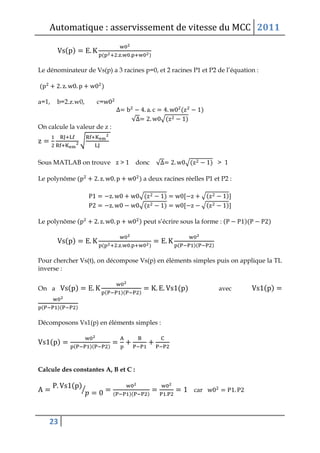 Automatique : asservissement de vitesse du MCC 2011
23
( )
( )
Le dénominateur de Vs(p) a 3 racines p=0, et 2 racines P1 et P2 de l’équation :
( )
a=1, b=2.z.w0, c=
( )
√ √( )
On calcule la valeur de z :
√
Sous MATLAB on trouve > 1 donc √ √( ) > 1
Le polynôme ( ) a deux racines réelles P1 et P2 :
√( ) √( )
√( ) √( )
Le polynôme ( ) peut s’écrire sous la forme : ( )( )
( )
( ) ( )( )
Pour chercher Vs(t), on décompose Vs(p) en éléments simples puis on applique la TL
inverse :
On a ( )
( )( )
( ) avec ( )
( )( )
Décomposons Vs1(p) en éléments simples :
( )
( )( )
Calcule des constantes A, B et C :
( )
⁄ ( )( )
car
 