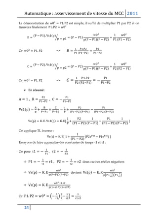 Automatique : asservissement de vitesse du MCC 2011
24
La démonstration de est simple, il suffit de multiplier P1 par P2 et on
trouvera finalement
( ) ( )
⁄ ( )
( )( ) ( )
Or =>
( )
( ) ( )
⁄ ( )
( )( ) ( )
Or =>
( )
 En résumé:
, ,
( )
( )( ) ( )( )
( ) ( )
( ) ( ) ( ) ( )
On applique TL inverse :
( )
( )
( )
Essayons de faire apparaitre des constantes de temps τ1 et τ1 :
On pose τ , τ

τ
,
τ
deux racines réelles négatives
 ( )
( )( )
devient ( )
( τ
)( τ
)
 ( )
τ τ
( τ )( τ )
Or ( τ
) ( τ
) τ τ
 