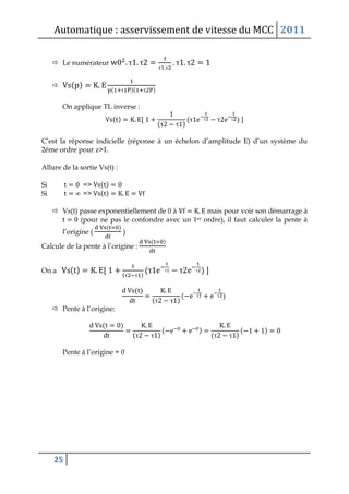 Automatique : asservissement de vitesse du MCC 2011
25
 Le numérateur τ τ
τ τ
τ τ
 ( )
( τ )( τ )
On applique TL inverse :
( )
(τ τ )
(τ τ τ τ )
C’est la réponse indicielle (réponse à un échelon d’amplitude E) d’un système du
2éme ordre pour z>1.
Allure de la sortie Vs(t) :
Si => ( )
Si ∞ => ( )
 Vs(t) passe exponentiellement de 0 à mais pour voir son démarrage à
(pour ne pas le confondre avec un 1er ordre), il faut calculer la pente à
l’origine (
( )
)
Calcule de la pente à l’origine :
( )
On a ( )
(τ τ )
(τ τ τ τ )
( )
(τ τ )
( τ τ )
 Pente à l’origine:
( )
(τ τ )
( )
(τ τ )
( )
Pente à l’origine = 0
 