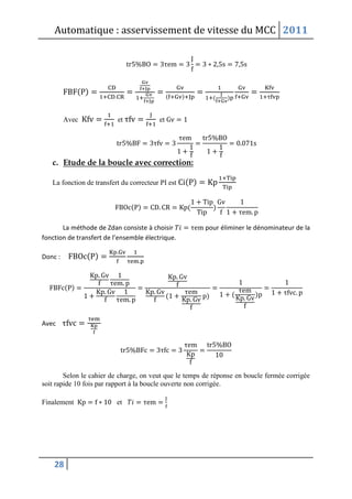 Automatique : asservissement de vitesse du MCC 2011
28
( )
( ) ( )
Avec et et
c. Etude de la boucle avec correction:
La fonction de transfert du correcteur PI est ( )
( ) ( )
La méthode de Zdan consiste à choisir pour éliminer le dénominateur de la
fonction de transfert de l’ensemble électrique.
Donc : ( )
( )
( ) ( )
Avec
Selon le cahier de charge, on veut que le temps de réponse en boucle fermée corrigée
soit rapide 10 fois par rapport à la boucle ouverte non corrigée.
Finalement et
 