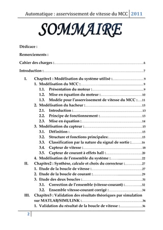 Automatique : asservissement de vitesse du MCC 2011
2
Dédicace :
Remerciements :
Cahier des charges :…………………………………………………………………………………………..……………………………….6
Introduction :………………………………………………………………………………………………………………………………………….7
I. Chapitre1 : Modélisation du système utilisé :……..……………………………………9
1. Modélisation du MCC :…………………………............................................................................................9
1.1. Présentation du moteur :………………………………………................................................9
1.2. Mise en équation du moteur :……………...…………………………………………10
1.3. Modèle pour l’asservissement de vitesse du MCC :……..11
2. Modélisation du hacheur :……………………...………………………………………………………13
2.1. Introduction :……………………………………………………………………………………………….13
2.2. Principe de fonctionnement :………………………………………………………….13
2.3. Mise en équation :…………………………………………………………………………………...14
3. Modélisation du capteur :………………………………………………………………………………..15
3.1. Définition :…………………………………………………………………………………………………....15
3.2. Structure et fonctions principales:……………………………………………...15
3.3. Classification par la nature du signal de sortie :……………..16
3.4. Capteur de vitesse :…………………………………………………………………………………18
3.5. Capteur de courant à effets hall :…………………………………………………20
4. Modélisation de l’ensemble du système :…………..................................................22
II. Chapitre2 : Synthèse, calcule et choix du correcteur :……………………....27
1. Etude de la boucle de vitesse :……………………………………………………………………..27
2. Etude de la boucle de courant :…………………………………...................................................29
3. Etude des deux boucles :…………………………………………………………………………………..31
3.1. Correction de l’ensemble (vitesse-courant) :……………………....32
3.2. Ensemble vitesse-courant corrigé :…………………………………………….34
III. Chapitre3 : Validation des résultats théoriques par simulation
sur MATLAB/SIMULINK :…………………………………………………………………………………...36
1. Validation du résultat de la boucle de vitesse :...............................................36
 
