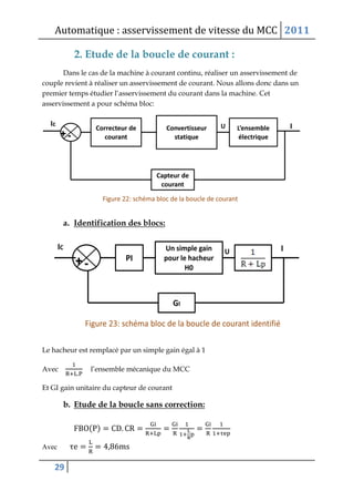 Automatique : asservissement de vitesse du MCC 2011
29
2. Etude de la boucle de courant :
Dans le cas de la machine à courant continu, réaliser un asservissement de
couple revient à réaliser un asservissement de courant. Nous allons donc dans un
premier temps étudier l’asservissement du courant dans la machine. Cet
asservissement a pour schéma bloc:
a. Identification des blocs:
Le hacheur est remplacé par un simple gain égal à 1
Avec l’ensemble mécanique du MCC
Et GI gain unitaire du capteur de courant
b. Etude de la boucle sans correction:
( )
Avec
 