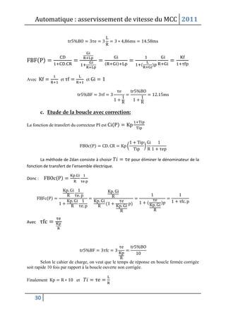 Automatique : asservissement de vitesse du MCC 2011
30
( )
( ) ( )
Avec et et
c. Etude de la boucle avec correction:
La fonction de transfert du correcteur PI est ( )
( ) ( )
La méthode de Zdan consiste à choisir pour éliminer le dénominateur de la
fonction de transfert de l’ensemble électrique.
Donc : ( )
( )
( ) ( )
Avec
Selon le cahier de charge, on veut que le temps de réponse en boucle fermée corrigée
soit rapide 10 fois par rapport à la boucle ouverte non corrigée.
Finalement et
 