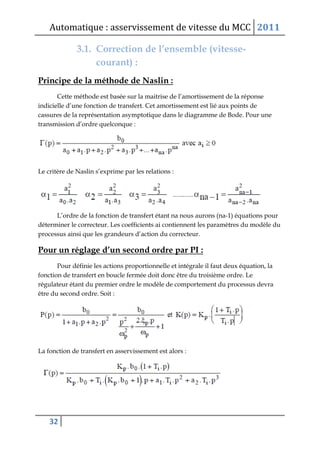 Automatique : asservissement de vitesse du MCC 2011
32
3.1. Correction de l’ensemble (vitesse-
courant) :
Principe de la méthode de Naslin :
Cette méthode est basée sur la maitrise de l’amortissement de la réponse
indicielle d’une fonction de transfert. Cet amortissement est lié aux points de
cassures de la représentation asymptotique dans le diagramme de Bode. Pour une
transmission d’ordre quelconque :
Le critère de Naslin s’exprime par les relations :
L’ordre de la fonction de transfert étant na nous aurons (na-1) équations pour
déterminer le correcteur. Les coefficients ai contiennent les paramètres du modèle du
processus ainsi que les grandeurs d’action du correcteur.
Pour un réglage d’un second ordre par PI :
Pour définie les actions proportionnelle et intégrale il faut deux équation, la
fonction de transfert en boucle fermée doit donc être du troisième ordre. Le
régulateur étant du premier ordre le modèle de comportement du processus devra
être du second ordre. Soit :
La fonction de transfert en asservissement est alors :
 