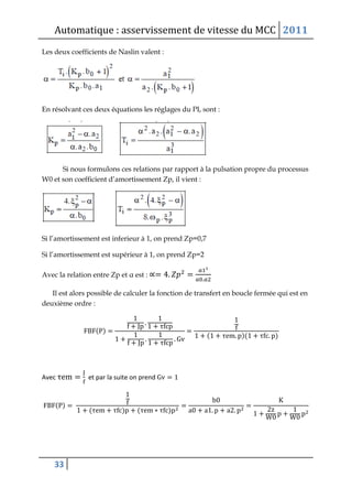 Automatique : asservissement de vitesse du MCC 2011
33
Les deux coefficients de Naslin valent :
En résolvant ces deux équations les réglages du PI, sont :
Si nous formulons ces relations par rapport à la pulsation propre du processus
W0 et son coefficient d’amortissement Zp, il vient :
Si l’amortissement est inferieur à 1, on prend Zp=0,7
Si l’amortissement est supérieur à 1, on prend Zp=2
Avec la relation entre Zp et α est :
Il est alors possible de calculer la fonction de transfert en boucle fermée qui est en
deuxième ordre :
( )
( )( )
Avec et par la suite on prend
( )
( ) ( )
 